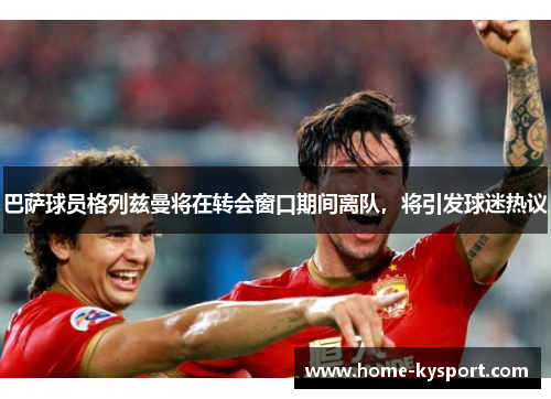巴萨球员格列兹曼将在转会窗口期间离队，将引发球迷热议
