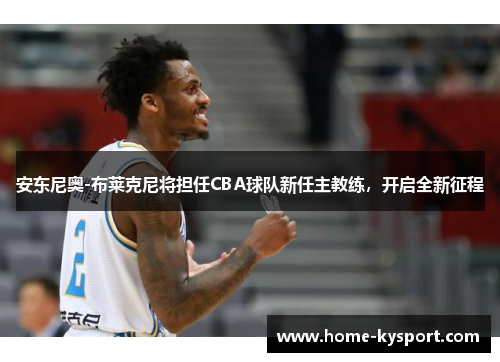 安东尼奥-布莱克尼将担任CBA球队新任主教练，开启全新征程
