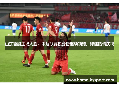 山东鲁能主场大胜，中超联赛积分榜继续领跑，球迷热情庆祝