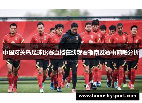 中国对关岛足球比赛直播在线观看指南及赛事前瞻分析